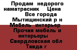 Продам  недорого наматрасник  › Цена ­ 6 500 - Все города, Мытищинский р-н Мебель, интерьер » Прочая мебель и интерьеры   . Свердловская обл.,Тавда г.